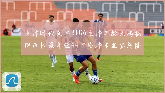 少帅时代来临BIG6主帅年龄大揭秘伊劳拉最年轻44岁塔帅卡里克阿隆索齐聚