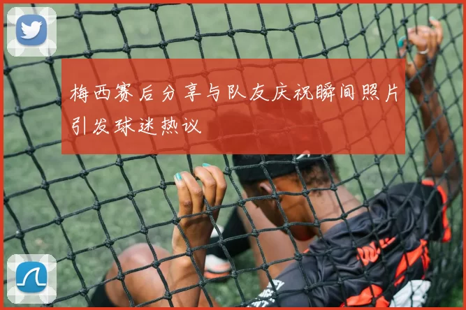 梅西赛后分享与队友庆祝瞬间照片引发球迷热议