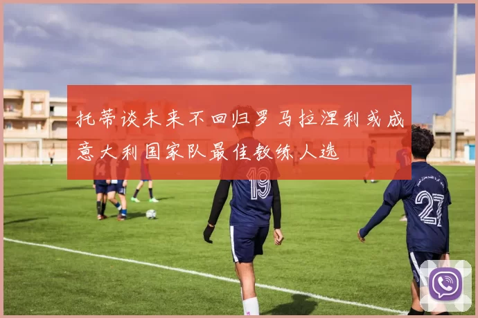 托蒂谈未来不回归罗马拉涅利或成意大利国家队最佳教练人选
