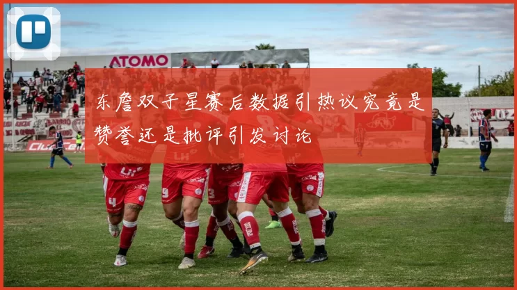 东詹双子星赛后数据引热议究竟是赞誉还是批评引发讨论