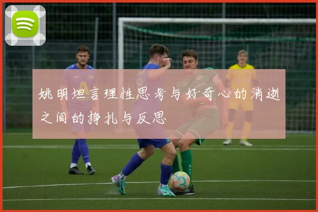 姚明坦言理性思考与好奇心的消逝之间的挣扎与反思