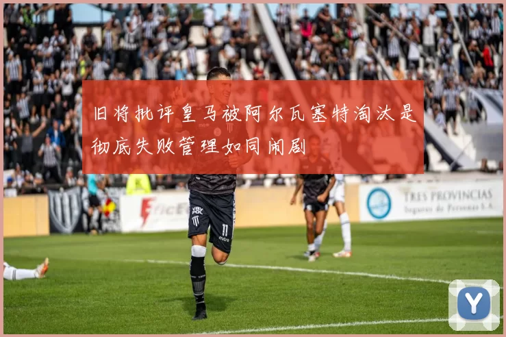 旧将批评皇马被阿尔瓦塞特淘汰是彻底失败管理如同闹剧