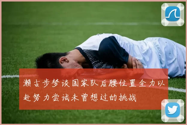 濑古步梦谈国家队后腰位置全力以赴努力尝试未曾想过的挑战