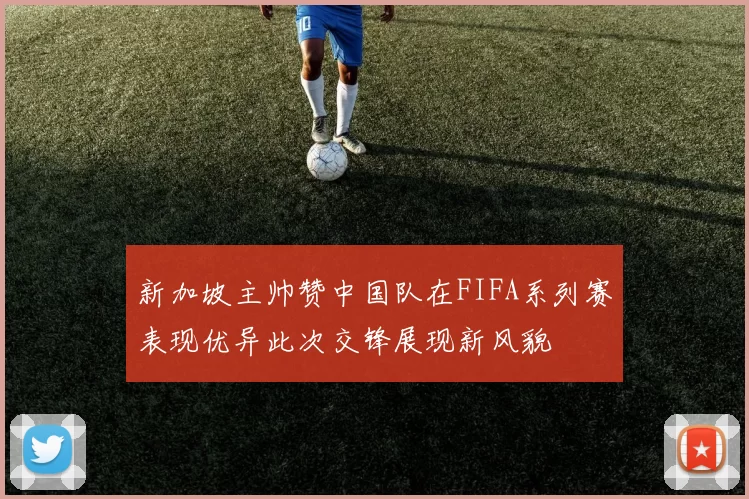 新加坡主帅赞中国队在FIFA系列赛表现优异此次交锋展现新风貌