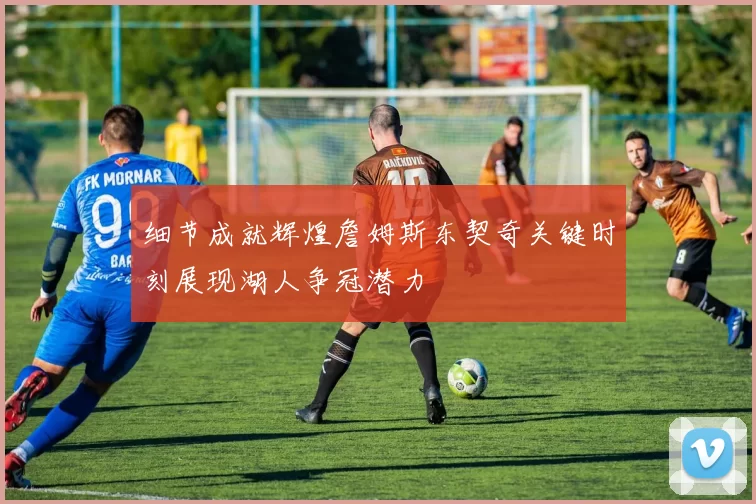 细节成就辉煌詹姆斯东契奇关键时刻展现湖人争冠潜力