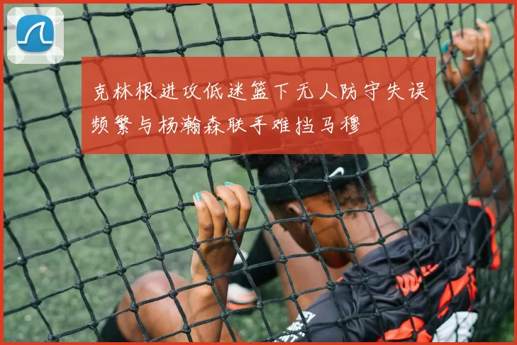 克林根进攻低迷篮下无人防守失误频繁与杨瀚森联手难挡马穆